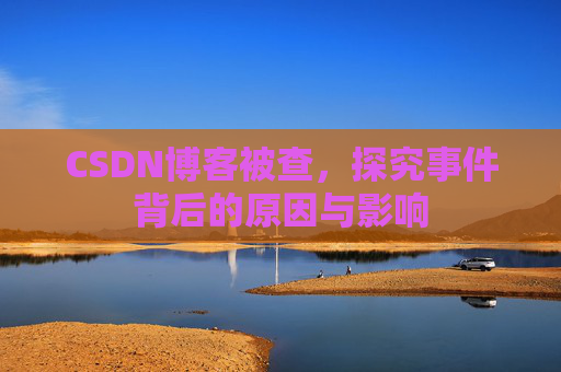 CSDN博客被查，探究事件背后的原因与影响